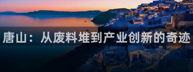 太阳集团app十佳平台是什么：唐山：从废料堆到产业创新的奇迹