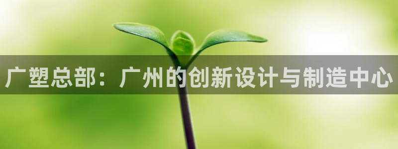 太阳集团网站视频：广塑总部：广州的创新设计与制造中心