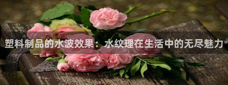 太阳集团2018网址：塑料制品的水波效果：水纹理在生活中的无